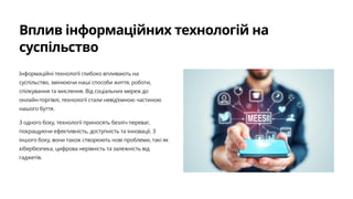 Вплив інформаційних технологій на
суспільство
Інформаційні технології глибоко впливають на
суспільство, змінюючи наші способи життя, роботи,
спілкування та мислення. Від соціальних мереж до
онлайн-торгівлі, технології стали невід'ємною частиною
нашого буття.
З одного боку, технології приносять безліч переваг,
покращуючи ефективність, доступність та інновації. З
іншого боку, вони також створюють нові проблеми, такі як
кібербезпека, цифрова нерівність та залежність від
гаджетів.
 