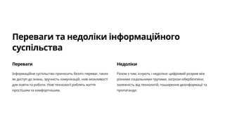 Переваги та недоліки інформаційного
суспільства
Переваги
Інформаційне суспільство приносить безліч переваг, таких
як доступ до знань, зручність комунікацій, нові можливості
для освіти та роботи. Нові технології роблять життя
простішим та комфортнішим.
Недоліки
Разом з тим, існують і недоліки: цифровий розрив між
різними соціальними групами, загрози кібербезпеки,
залежність від технологій, поширення дезінформації та
пропаганди.
 