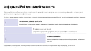 Інформаційні технології та освіта
Інформаційні технології мають глибокий вплив на освітній процес. Діти мають доступ до величезного обсягу інформації та інструментів, які
роблять навчання цікавішим та ефективнішим.
Освітні установи використовують технології для створення інтерактивних уроків, цифрових бібліотек та платформ для дистанційного навчання.
1
Збільшення доступу до освіти
Онлайн-курси та платформи надають можливість отримувати знання незалежно від місця проживання.
2
Інтерактивне навчання
Інтерактивні програми та ігри роблять процес навчання більш захоплюючим.
3
Розвиток навичок
Діти вчаться використовувати технології, що розвиває їхні цифрові
навички.
Цифрові технології сприяють розвитку критичного мислення, навичок вирішення проблем та творчого підходу до навчання.
 