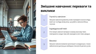 Змішане навчання: переваги та
виклики
Гнучкість навчання
Змішане навчання дозволяє учням отримувати знання в будь-
який час та в будь-якому місці, що робить навчання більш
гнучким.
Індивідуальний темп
Учні можуть вивчати матеріал в своєму власному темпі,
повторюючи складні теми або проходячи легкі теми швидше.
Виклики
Змішане навчання вимагає організації та координації, а також
забезпечення доступу до необхідних технологій для всіх учнів.
 
