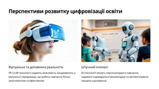 Перспективи розвитку цифровізації освіти
Віртуальна та доповнена реальність
VR та AR технології надають можливість занурюватись у
віртуальні середовища, що робить навчання більш
захоплюючим та ефективним.
Штучний інтелект
AI технології можуть персоналізувати навчання,
надавати індивідуальні рекомендації та автоматизувати
процеси оцінювання.
 