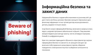 Інформаційна безпека та
захист даних
Інформаційна безпека є надзвичайно важливою в сучасному світі, де
дані стають все більш цінними. Важливо захищати персональні дані,
фінансову інформацію та інші чутливі дані від несанкціонованого
доступу, крадіжки та інших загроз.
Існує багато загроз інформаційній безпеці, включаючи хакерські атаки,
віруси, шкідливе програмне забезпечення та фішинг. Тому важливо
використовувати різні методи захисту, такі як антивірусні програми,
firewalls та шифрування даних.
Крім того, важливо підвищувати обізнаність користувачів про загрози
інформаційної безпеки та навчати їх, як захищати свої дані. Це
включає в себе правильне налаштування паролів, обережне
поводження з електронною поштою та обережне натискання на
посилання.
 