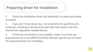 1. Check the installation driver disc attached in a newly purchased
computer.
2. If you don’t have driver disc, try to identify the specificity of a
computer, including its brand name and code then search over the
internet the equivalent needed drivers.
3. If internet connection is not available, make it sure that you
prepared the all in one (AIO) DriverPack Solution app for you to install
the required drivers for installation.
Preparing driver for installation
 