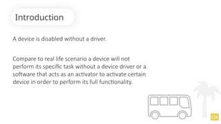 A device is disabled without a driver.
Compare to real life scenario a device will not
perform its specific task without a device driver or a
software that acts as an activator to activate certain
device in order to perform its full functionality.
Introduction
 