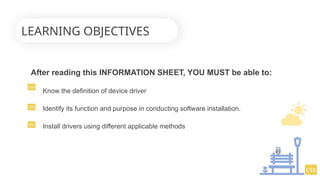 After reading this INFORMATION SHEET, YOU MUST be able to:
Know the definition of device driver
Identify its function and purpose in conducting software installation.
Install drivers using different applicable methods
LEARNING OBJECTIVES
 