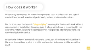Drivers may be required for internal components, such as video cards and optical
media drives, as well as external peripherals, such as printers and monitors.
But most modern hardware is "plug and play," meaning the devices will work without
requiring driver installation. However, even if a hardware device is recognized by the
operating system, installing the correct drivers may provide additional options and
functionality for the device.
Driver is the linker of a certain hardware to computer. A hardware without driver is
like a airplane without a pilot. It is still a machine but it does not act like a machine
itself.
How does it works?
 