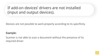 Devices are not possible to work properly according to its specificity.
Example:
Scanner is not able to scan a document without the presence of its
required driver.
If add-on devices’ drivers are not installed
(input and output devices).
 