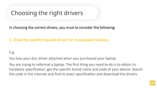 In choosing the correct drivers, you must to consider the following:
1. Check the specific required drivers for its equivalent devices.
E.g.
You lose your disc driver attached when you purchased your laptop.
You are trying to reformat a laptop. The first thing you need to do is to obtain its
hardware specification, get the specific brand name and code of your device. Search
the code in the internet and find its exact specification and download the drivers.
Choosing the right drivers
 