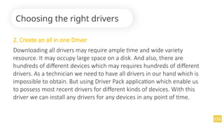 2. Create an all in one Driver
Downloading all drivers may require ample time and wide variety
resource. It may occupy large space on a disk. And also, there are
hundreds of different devices which may requires hundreds of different
drivers. As a technician we need to have all drivers in our hand which is
impossible to obtain. But using Driver Pack application which enable us
to possess most recent drivers for different kinds of devices. With this
driver we can install any drivers for any devices in any point of time.
Choosing the right drivers
 