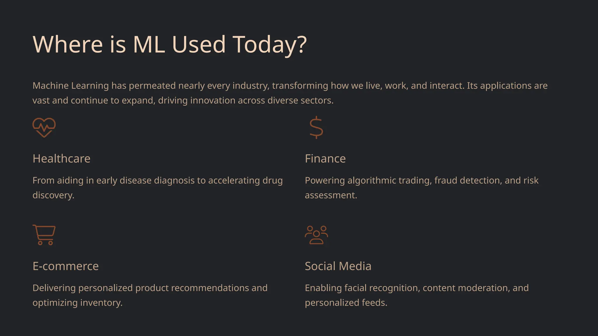 Where is ML Used Today?
Machine Learning has permeated nearly every industry, transforming how we live, work, and interact. Its applications are
vast and continue to expand, driving innovation across diverse sectors.
Healthcare
From aiding in early disease diagnosis to accelerating drug
discovery.
Finance
Powering algorithmic trading, fraud detection, and risk
assessment.
E-commerce
Delivering personalized product recommendations and
optimizing inventory.
Social Media
Enabling facial recognition, content moderation, and
personalized feeds.
 