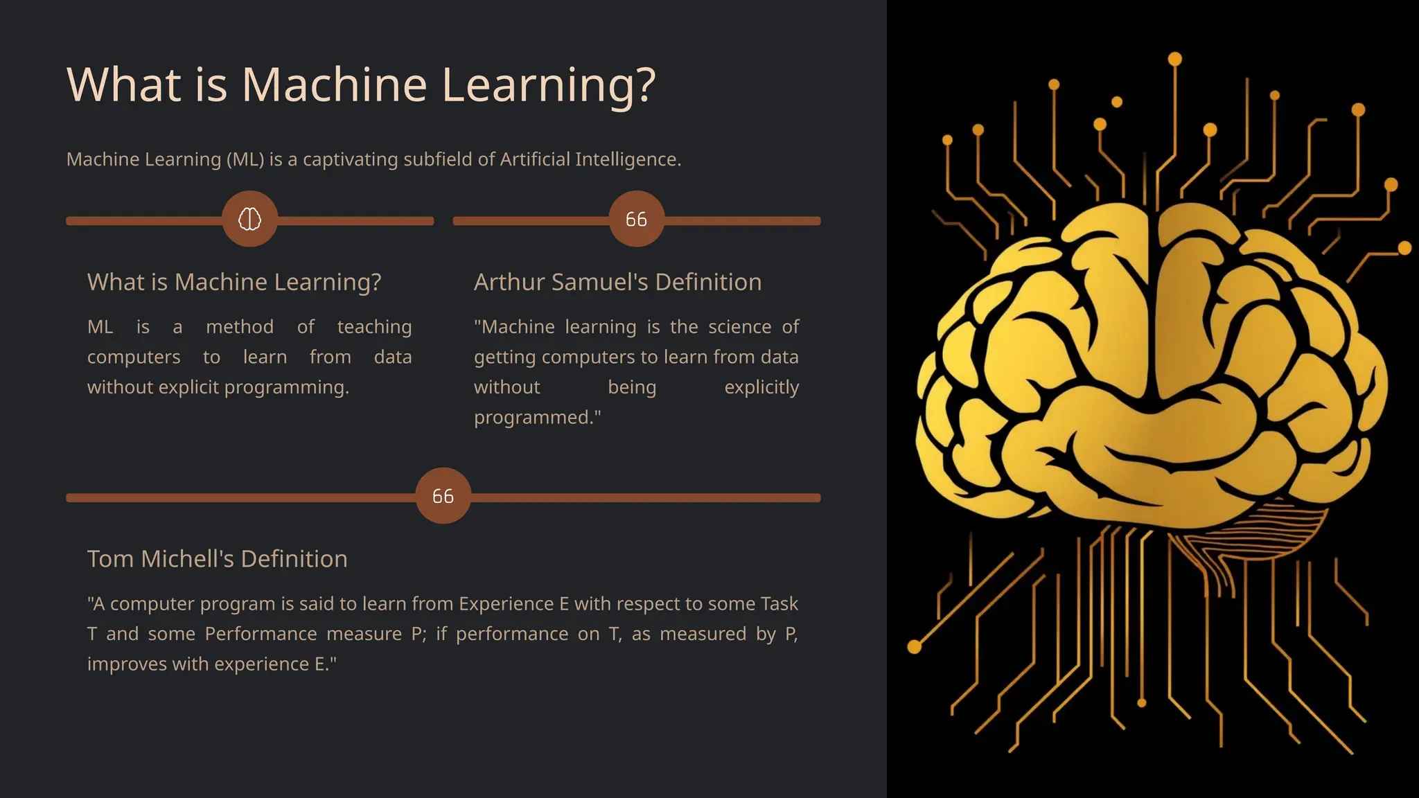 What is Machine Learning?
Machine Learning (ML) is a captivating subfield of Artificial Intelligence.
What is Machine Learning?
ML is a method of teaching
computers to learn from data
without explicit programming.
Arthur Samuel's Definition
"Machine learning is the science of
getting computers to learn from data
without being explicitly
programmed."
Tom Michell's Definition
"A computer program is said to learn from Experience E with respect to some Task
T and some Performance measure P; if performance on T, as measured by P,
improves with experience E."
 