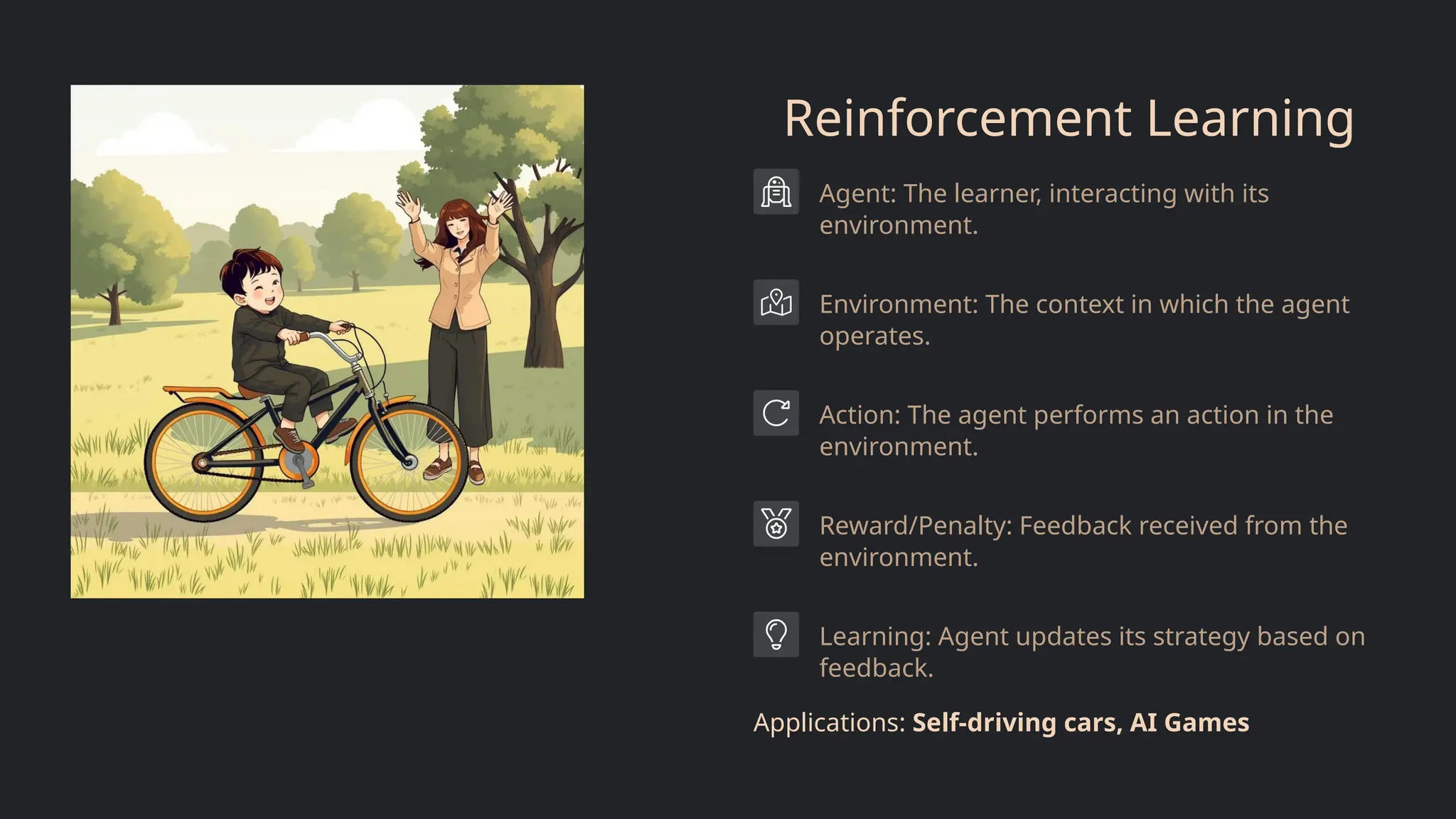 Reinforcement Learning
Agent: The learner, interacting with its
environment.
Environment: The context in which the agent
operates.
Action: The agent performs an action in the
environment.
Reward/Penalty: Feedback received from the
environment.
Learning: Agent updates its strategy based on
feedback.
Applications: Self-driving cars, AI Games
 