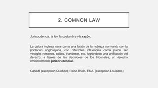2. COMMON LAW
Jurisprudencia, la ley, la costumbre y la razón.
La cultura inglesa nace como una fusión de la nobleza normanda con la
población anglosajona, con diferentes influencias como puede ser
vestigios romanos, celtas, irlandeses, etc, lográndose una unificación del
derecho, a través de las decisiones de los tribunales, un derecho
eminentemente jurisprudencial.
Canadá (excepción Quebec), Reino Unido, EUA. (excepción Louisiana)
 
