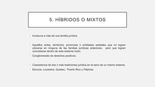5. HÍBRIDOS O MIXTOS
• Involucra a más de una familia jurídica.
• Aquellos entes, territorios, provincias o entidades estatales que no logran
ubicarse en ninguna de las familias jurídicas anteriores, pero que logran
concretarse dentro de este sistema mixto.
• Conglomerado de derechos positivos.
• Coexistencia de dos o más tradiciones jurídica en el seno de un mismo sistema.
• Escocia, Louisiana, Quebec, Puerto Rico y Filipinas.
 