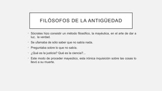 FILÓSOFOS DE LA ANTIGÜEDAD
• Sócrates hizo consistir un método filosófico, la mayéutica, en el arte de dar a
luz, la verdad.
• Se ufamaba de sólo saber que no sabía nada.
• Preguntaba sobre lo que no sabía.
• ¿Qué es la justicia? Qué es la ciencia?...
• Este modo de proceder mayeútico, esta irónica inquisición sobre las cosas lo
llevó a su muerte.
 
