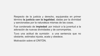 Respecto de la justicia y derecho, equiparaba en primer
término la justicia con la legalidad, dadas por la divinidad
y sancionadas por la naturaleza mismas de las cosas.
Fue condenado de impiedad: por inducir a la juventud a la
adoración de nuevas divinidades y de corromperlas.
Tuvo una actitud de sumisión a una sentencia que no
obstante, estimaba injusta, acata y obedece.
Motivación sobre el CRITÓN.
 