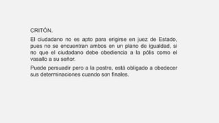 CRITÓN.
El ciudadano no es apto para erigirse en juez de Estado,
pues no se encuentran ambos en un plano de igualdad, si
no que el ciudadano debe obediencia a la pólis como el
vasallo a su señor.
Puede persuadir pero a la postre, está obligado a obedecer
sus determinaciones cuando son finales.
 