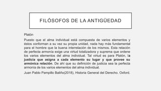 FILÓSOFOS DE LA ANTIGÜEDAD
Platón
Puesto que el alma individual está compuesta de varios elementos y
éstos conforman a su vez su propia unidad, nada hay más fundamental
para el hombre que la buena interrelación de los mismos. Esta relación
de perfecta armonía exige una virtud totalizadora y suprema que ordene
los varios elementos del alma individual. Tal virtud es para Platón, la
justicia que asigna a cada elemento su lugar y que provee su
armónica relación. De ahí que su definición de justicia sea la perfecta
armonía de los varios elementos del alma individual.
Juan Pablo Pampillo Baliño(2018), Historia General del Derecho. Oxford.
 
