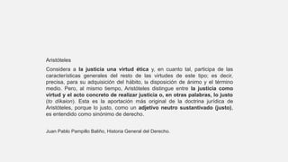 Aristóteles
Considera a la justicia una virtud ética y, en cuanto tal, participa de las
características generales del resto de las virtudes de este tipo; es decir,
precisa, para su adquisición del hábito, la disposición de ánimo y el término
medio. Pero, al mismo tiempo, Aristóteles distingue entre la justicia como
virtud y el acto concreto de realizar justicia o, en otras palabras, lo justo
(to díkaion). Esta es la aportación más original de la doctrina jurídica de
Aristóteles, porque lo justo, como un adjetivo neutro sustantivado (justo),
es entendido como sinónimo de derecho.
Juan Pablo Pampillo Baliño, Historia General del Derecho.
 