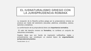 EL IUSNATURALISMO GRIEGO CON
LA JURISPRUDENCIA ROMANA
La recepción de la filosofía jurídica griega por la jurisprudencia romana se
produce por medio del estoicismo (escuelas; platónica, aristotélica, estoica,
epicúrea y escéptica).
La conformación de la jurisprudencia tiene una importancia normativa.
El valor del derecho romano es formativo, no contiene un conjunto de
soluciones universales.
Sugiere ideas que son fuente de inspiración iusfilosófica, reglas y
procedimientos que constituyen un arsenal tópico de argumentación
jurisprudencial práctica.
Pampillo Baliño. Op. cit.
 