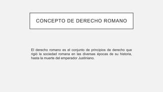 CONCEPTO DE DERECHO ROMANO
El derecho romano es el conjunto de principios de derecho que
rigió la sociedad romana en las diversas épocas de su historia,
hasta la muerte del emperador Justiniano.
 