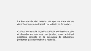 La importancia del derecho es que se trata de un
derecho meramente formal, por lo tanto es formativo.
Cuando se estudia la jurisprudencia, se descubre que
el derecho es quehacer de juristas, cuya actividad
prioritaria consiste en la búsqueda de soluciones
prudentes para reconducir la realidad.
 