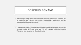 DERECHO ROMANO
• Recibido por los pueblos del continente europeo y llevado a América, es
el derecho del Corpus Iuris Civilis Justianianeo, estudiado en las
escuelas jurídicas de occidente.
• La evolución histórica del derecho romano desde el momento en que se
funda la ciudad de Roma, en el año 753 a.C. hasta la caída del Imperio
Romano, con la caída de Constantinopla.
 