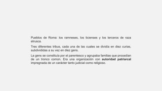 Pueblos de Roma: los ramneses, los ticienses y los terceros de raza
etrusca.
Tres diferentes tribus, cada una de las cuales se dividía en diez curias,
subdivididas a su vez en diez gens.
La gens se constituía por el parentesco y agrupaba familias que procedían
de un tronco común. Era una organización con autoridad patriarcal
impregnada de un carácter tanto judicial como religioso.
 