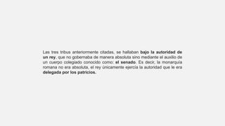Las tres tribus anteriormente citadas, se hallaban bajo la autoridad de
un rey, que no gobernaba de manera absoluta sino mediante el auxilio de
un cuerpo colegiado conocido como: el senado. Es decir, la monarquía
romana no era absoluta, el rey únicamente ejercía la autoridad que le era
delegada por los patricios.
 