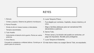 REYES
1. Rómulo
• Civitas y populus. Sistema de gobierno monárquico.
2. Numa Pompilio
• Divide el año en meses lunares e intercalares.
• Templos sacerdotales.
3. Tulio Hostilio
• Instrumenta el derecho de la guerra. Roma se vuelve
potencia.
4. Anco Marcio.
Concede la cuidadanía a militares latinos. Construye un
puerto para el comercio.
5. Lucio Tarquino Prisco.
• Fue elegido por comisios. Capitolio, cloaca máxima y el
circo.
• Elige a familias plebeyas para ser senadores(100)
elevándolos a patricios.
6. Servio Tulio.
• Primer censo y la división del pueblo en centurias y el
pago de impuestos. Muralla para protegerse.
7. Lucio Tarquino el Soberbio.
El más tirano mata a su suegro Servio Tulio, es expulsado.
 