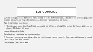 LOS COMICIOS
Durante un largo periodo de tiempo, Roma ejerció el poder de forma directa, a través de los comicios populares,
es decir, las reuniones del pueblo se llamaban comicios, y se realizaban por curias.
Tipo de comicios o asambleas:
1. Comicios por curias (reunía patricios convocada por el rey en el capitolio, templo de Jupiter, padre de los
dioses). 30 Curias, 100 gens.
La asamblea más antigüa.
Decidían leyes y elegían a sus representantes.
2. Comicios centuriados (asamblea militar de 100 hombres con su centurión (legiones) dirigidas por el consul,
campo marte, dios de la guerra).
Desde Servio Tulio ( sexto rey).
 