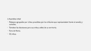 3.Asamblea tribal
• Plebeyos agrupados por tribus presididas por los tribunos que representaban frente al senado y
consules.
• Tomaban las decisiones para sus tribus, ediles de su territorio.
• Foro de Roma.
• 35 tribus.
 