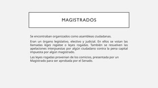 MAGISTRADOS
Se encontraban organizados como asambleas ciudadanas.
Eran un órgano legislativo, electivo y judicial. En ellos se votan las
llamadas leges rogatae o leyes rogadas. También se resuelven las
apelaciones interpuestas por algún ciudadano contra la pena capital
impuesta por algún magistrado.
Las leyes rogadas provenian de los comicios, presentada por un
Magistrado para ser aprobada por el Senado.
 