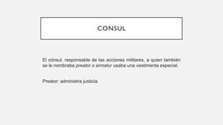 CONSUL
El cónsul, responsable de las acciones militares, a quien también
se le nombraba preator o armatur usaba una vestimenta especial.
Preator: administra justicia.
 