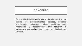 CONCEPTO
Es una disciplina auxiliar de la ciencia jurídica que
estudia los acontecimientos políticos, sociales,
económicos, religiosos, bélicos pretéritos más
importantes y trascendentes que forjaron la
estructura normativa, así como las instituciones
jurídicas.
 