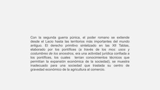 Con la segunda guerra púnica, el poder romano se extiende
desde el Lacio hasta las territorios más importantes del mundo
antiguo. El derecho primitivo sintetizado en las XII Tablas,
elaborado por los pontífices (a través de los mos: usos y
costumbres de los ancestros, era una actividad jurídica confiada a
los pontífices, los cuales tenían conocimientos técnicos que
permitían la expansión económica de la sociedad), se muestra
inadecuado para una sociedad que traslada su centro de
gravedad económico de la agricultura al comercio.
 