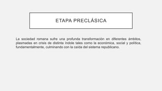 ETAPA PRECLÁSICA
La sociedad romana sufre una profunda transformación en diferentes ámbitos,
plasmadas en crisis de distinta índole tales como la económica, social y política,
fundamentalmente, culminando con la caída del sistema republicano.
 