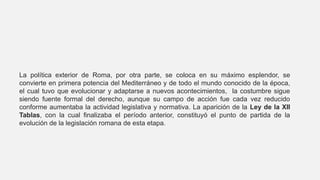 La política exterior de Roma, por otra parte, se coloca en su máximo esplendor, se
convierte en primera potencia del Mediterráneo y de todo el mundo conocido de la época,
el cual tuvo que evolucionar y adaptarse a nuevos acontecimientos, la costumbre sigue
siendo fuente formal del derecho, aunque su campo de acción fue cada vez reducido
conforme aumentaba la actividad legislativa y normativa. La aparición de la Ley de la XII
Tablas, con la cual finalizaba el período anterior, constituyó el punto de partida de la
evolución de la legislación romana de esta etapa.
 