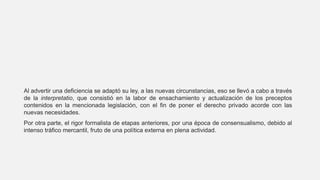 Al advertir una deficiencia se adaptó su ley, a las nuevas circunstancias, eso se llevó a cabo a través
de la interpretatio, que consistió en la labor de ensachamiento y actualización de los preceptos
contenidos en la mencionada legislación, con el fin de poner el derecho privado acorde con las
nuevas necesidades.
Por otra parte, el rigor formalista de etapas anteriores, por una época de consensualismo, debido al
intenso tráfico mercantil, fruto de una política externa en plena actividad.
 