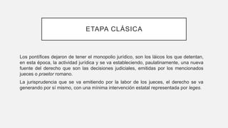 ETAPA CLÁSICA
Los pontífices dejaron de tener el monopolio jurídico, son los láicos los que detentan,
en esta época, la actividad jurídica y se va estableciendo, paulatinamente, una nueva
fuente del derecho que son las decisiones judiciales, emitidas por los mencionados
jueces o praetor romano.
La jurisprudencia que se va emitiendo por la labor de los jueces, el derecho se va
generando por sí mismo, con una mínima intervención estatal representada por leges.
 