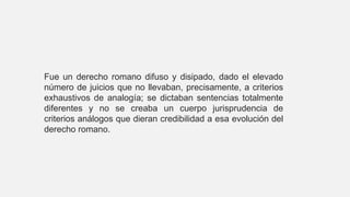 Fue un derecho romano difuso y disipado, dado el elevado
número de juicios que no llevaban, precisamente, a criterios
exhaustivos de analogía; se dictaban sentencias totalmente
diferentes y no se creaba un cuerpo jurisprudencia de
criterios análogos que dieran credibilidad a esa evolución del
derecho romano.
 