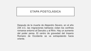 ETAPA POSTCLÁSICA
Después de la muerte de Alejandro Severo, en el año
235 d.C. las migraciones bárbaras violan los confines
romanos entorno al Danubio y al Rhin. Hay un aumento
del poder persa. El centro de gravedad del Imperio
Romano de Occidente se va extrapolando hacia
oriente.
 