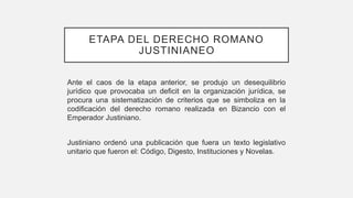 ETAPA DEL DERECHO ROMANO
JUSTINIANEO
Ante el caos de la etapa anterior, se produjo un desequilibrio
jurídico que provocaba un deficit en la organización jurídica, se
procura una sistematización de criterios que se simboliza en la
codificación del derecho romano realizada en Bizancio con el
Emperador Justiniano.
Justiniano ordenó una publicación que fuera un texto legislativo
unitario que fueron el: Código, Digesto, Instituciones y Novelas.
 