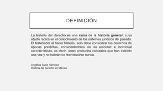 DEFINICIÓN
La historia del derecho es una rama de la historia general, cuyo
objeto radica en el conocimiento de los sistemas jurídicos del pasado.
El historiador al hacer historia, solo debe considerar los derechos de
épocas pretéritas, considerándolos en su unicidad e individual
características, es decir, como productos culturales que han existido
una vez y no habrán de reproducirse nunca.
Angélica Bucio Ramírez
Historia del derecho en México
 