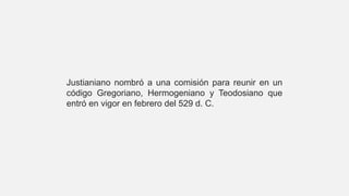 Justianiano nombró a una comisión para reunir en un
código Gregoriano, Hermogeniano y Teodosiano que
entró en vigor en febrero del 529 d. C.
 