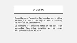 DIGESTO
Conocido como Pandectas, fue expedido con el objeto
de corregir el derecho civil, la jurisprudencia romana y
las obras de los jurisconsultos.
Se compone de cincuenta libros en los que están
ordenados fragmentos extraídos de las obras
principales de juristas romanos.
 