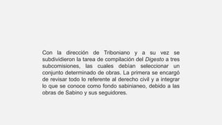 Con la dirección de Triboniano y a su vez se
subdividieron la tarea de compilación del Digesto a tres
subcomisiones, las cuales debían seleccionar un
conjunto determinado de obras. La primera se encargó
de revisar todo lo referente al derecho civil y a integrar
lo que se conoce como fondo sabinianeo, debido a las
obras de Sabino y sus seguidores.
 