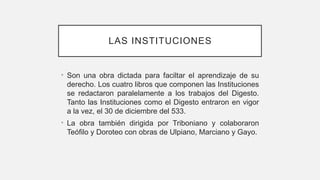 LAS INSTITUCIONES
• Son una obra dictada para faciltar el aprendizaje de su
derecho. Los cuatro libros que componen las Instituciones
se redactaron paralelamente a los trabajos del Digesto.
Tanto las Instituciones como el Digesto entraron en vigor
a la vez, el 30 de diciembre del 533.
• La obra también dirigida por Triboniano y colaboraron
Teófilo y Doroteo con obras de Ulpiano, Marciano y Gayo.
 