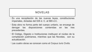 NOVELAS
• Es una recopilación de las nuevas leyes, constituciones
imperiales, dictadas del 535 d. C. al 565 d.C.
• Esta obra no forma parte del cuerpo unitario, se encarga de
derogar las disposiciones contenidas en las tres
precedentes.
• El Código, Digesto e Instituciones instituyen el núcleo de la
compilación justinianea, mientras que las Novelas, son su
actualización.
• Las cuatro obras se conocen como el Corpus Iuris Civilis.
 