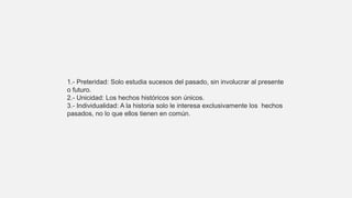 1.- Preteridad: Solo estudia sucesos del pasado, sin involucrar al presente
o futuro.
2.- Unicidad: Los hechos históricos son únicos.
3.- Individualidad: A la historia solo le interesa exclusivamente los hechos
pasados, no lo que ellos tienen en común.
 